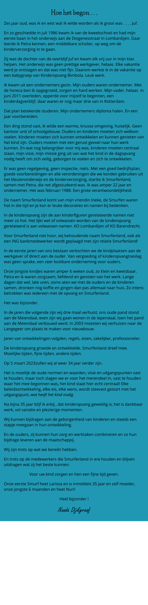 Hoe het begon . . .  Zes jaar oud, was ik en wist wat ik wilde worden als ik groot was . . . . Juf. En zo geschiedde in juli 1986 kwam ik van de kweekschool en had mijn eerste baan in het onderwijs aan de Diogenesstraat in Lombardijen. Daar leerde ik Petra kennen, een middelbare scholier, op weg om de kinderverzorging in te gaan.      Zij was de dochter van de overblijf juf en kwam elk vrij uur in mijn klas helpen. Het onderwijs was geen prettige werkgever, helaas. Elke vakantie werd je ontslagen en dat was niet fijn. Daarom werkte ik in de vakantie op een babygroep van Kinderopvang Bimbola. Leuk werk.  Ik kwam uit een ondernemers gezin. Mijn ouders waren ondernemer. Met de horeca ben ik opgegroeid, zorgen en hard werken. Mijn vader, helaas  in  juni 2011 overleden, opperde voor mijzelf te beginnen, een kinderdagverblijf, daar waren er nog maar drie van in Rotterdam.  Dat plan betekende studeren. Mijn ondernemers diploma halen. En een jaar voorbereiden.  Een ding stond vast, ik wilde een warme, knusse omgeving, huiselijk. Geen kantoor unit of schoolgebouw. Ouders en kinderen moeten zich welkom voelen. Kinderen moeten zich kunnen ontwikkelen en kunnen genieten van het kind zijn. Ouders moeten met een gerust gevoel naar hun werk kunnen. En wat nog belangrijker voor mij was, kinderen moeten centraal staan, mijn visie, mijn missie ging uit van wat het kind in de dagopvang nodig heeft om zich veilig, geborgen te voelen en zich te ontwikkelen.  Er was geen regelgeving, geen inspectie, niets. Met een goed bedrijfsplan, goede voorbereidingen en alle verordeningen die we konden gebruiken uit het kleuteronderwijs en de kinderverzorging, startte ik Smurfenland, samen met Petra, die net afgestudeerd was. Ik was amper 22 jaar en ondernemer. Het was februari 1988. Een grote verantwoordelijkheid.  De naam Smurfenland komt van mijn vriendin Ineke, de Smurfen waren hot in die tijd en je kon er leuke decoraties en namen bij bedenken.  In de kinderopvang zijn de aan kinderfiguren gerelateerde namen niet meer zo hot. Het lijkt wel of volwassen worden van de kinderopvang gerelateerd is aan volwassen namen. KO Lombardijen of KO Barendrecht.  Voor Smurfenland niet hoor, wij behoudende naam Smurfenland, ook als een ING bankmedewerker wordt geplaagd met zijn relatie Smurfenland!  In de eerste jaren van ons bestaan verkochten we de kindplaatsen aan de werkgever of direct aan de ouder. Van vergoeding of kinderopvangtoeslag was geen sprake, een zeer kostbare onderneming voor ouders.  Onze jongste kindjes waren amper 6 weken oud, zo klein en kwetsbaar. Petra en ik waren zorgzaam, liefdevol en genoten van het werk. Lange dagen dat wel, late uren, soms aten we met de ouders en de kinderen samen, dronken nog koffie en gingen dan pas allemaal naar huis. Zo intens betrokken was iedereen met de opvang en Smurfenland.                               Het was bijzonder.  In de jaren die volgende zijn wij drie maal verhuist, ons oude pand stond aan de Meiendaal, even zijn wij gaan wonen in de Iependaal, toen het pand aan de Meiendaal verbouwd werd. In 2003 moesten wij verhuizen naar de Langegeer om plaats te maken voor nieuwbouw. Jaren van ontwikkelingen volgden, regels, eisen, zakelijker, professioneler. De kinderopvang groeide en ontwikkelde. Smurfenland dreef mee.  Moeilijke tijden, fijne tijden, andere tijden.  Op 5 maart 2023zullen wij al weer 34 jaar verder zijn.  Het is moeilijk de oude normen en waarden, visie en uitgangspunten vast te houden, maar toch slagen we er voor het merendeel in, vast te houden waar het mee begonnen was, het kind staat hier echt centraal! Elke beleidsontwikkeling, elke eis, elke wens, wordt steevast gestart met het uitgangspunt, wat heeft het kind nodig. Na bijna 35 jaar blijf ik erbij , dat kinderopvang geweldig is, het is dankbaar werk, vol variatie en plezierige momenten.  Wij kunnen bijdragen aan de geborgenheid van kinderen en steeds een stapje meegaan in hun ontwikkeling.  En de ouders, zij kunnen hun zorg en werktaken combineren en zo hun bijdrage leveren aan de maatschappij. Wij zijn trots op wat we bereikt hebben.  En trots op de medewerkers die Smurfenland in ere houden en blijven uitdragen wat zij het beste kunnen: Voor uw kind zorgen en hen een fijne tijd geven. Onze eerste Smurf heet Larissa en is inmiddels 35 jaar en zelf moeder, onze jongste 6 maanden en heet Nuri!  Heel bijzonder !  Nanda Dijkgraaf