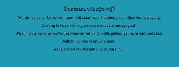 Ons team, wie zijn wij? Wij zijn een zeer betrokken team, wij staan voor het bieden van fijne kinderopvang. Opvang in twee kleine groepen, met vaste pedagogisch.  Wij zijn trots op onze werkwijze, waarbij het kind in alle geledingen echt centraal staat.  Welkom bij ons in Smurfenland ! Graag stellen wij ons aan u voor, wij zijn . . .