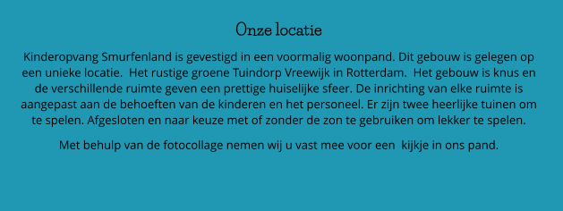 Onze locatie Kinderopvang Smurfenland is gevestigd in een voormalig woonpand. Dit gebouw is gelegen op een unieke locatie.  Het rustige groene Tuindorp Vreewijk in Rotterdam.  Het gebouw is knus en de verschillende ruimte geven een prettige huiselijke sfeer. De inrichting van elke ruimte is aangepast aan de behoeften van de kinderen en het personeel. Er zijn twee heerlijke tuinen om te spelen. Afgesloten en naar keuze met of zonder de zon te gebruiken om lekker te spelen.      Met behulp van de fotocollage nemen wij u vast mee voor een  kijkje in ons pand.