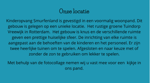 Onze locatie Kinderopvang Smurfenland is gevestigd in een voormalig woonpand. Dit gebouw is gelegen op een unieke locatie.  Het rustige groene Tuindorp Vreewijk in Rotterdam.  Het gebouw is knus en de verschillende ruimte geven een prettige huiselijke sfeer. De inrichting van elke ruimte is aangepast aan de behoeften van de kinderen en het personeel. Er zijn twee heerlijke tuinen om te spelen. Afgesloten en naar keuze met of zonder de zon te gebruiken om lekker te spelen.      Met behulp van de fotocollage nemen wij u vast mee voor een  kijkje in ons pand.