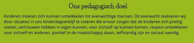 Ons pedagogisch doel  Kinderen moeten zich kunnen ontwikkelen tot evenwichtige mensen. Dit evenwicht realiseren wij door situaties in ons kinderdagverblijf te creëren die ervoor zorgen dat de kinderen zich prettig voelen, vertrouwen hebben in eigen kunnen, voor zichzelf op kunnen komen, respect ontwikkelen voor zichzelf en anderen, positief in de maatschappij staan, zelfstandig zijn en sociaal vaardig.