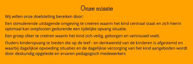 Onze missie Wij willen onze doelstelling bereiken door: Een stimulerende uitdagende omgeving te creëren waarin het kind centraal staat en zich hierin optimaal kan ontplooien gedurende een tijdelijke opvang situatie. Een groep sfeer te creëren waarin het kind zich veilig, geborgen en vertrouwd voelt. Ouders kinderopvang te bieden die op de leef - en denkwereld van de kinderen is afgestemd en waarbij dagelijkse opvoeding situaties en de dagelijkse verzorging van het kind aangeboden wordt door deskundig opgeleide en ervaren pedagogisch medewerkers