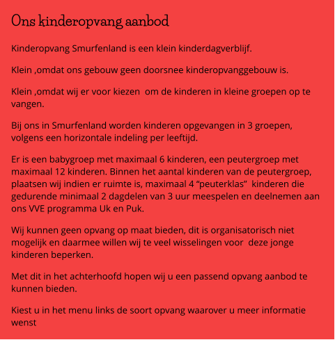 Ons kinderopvang aanbod  Kinderopvang Smurfenland is een klein kinderdagverblijf. Klein ,omdat ons gebouw geen doorsnee kinderopvanggebouw is. Klein ,omdat wij er voor kiezen  om de kinderen in kleine groepen op te vangen. Bij ons in Smurfenland worden kinderen opgevangen in 3 groepen, volgens een horizontale indeling per leeftijd. Er is een babygroep met maximaal 6 kinderen, een peutergroep met maximaal 12 kinderen. Binnen het aantal kinderen van de peutergroep, plaatsen wij indien er ruimte is, maximaal 4 “peuterklas”  kinderen die gedurende minimaal 2 dagdelen van 3 uur meespelen en deelnemen aan ons VVE programma Uk en Puk. Wij kunnen geen opvang op maat bieden, dit is organisatorisch niet mogelijk en daarmee willen wij te veel wisselingen voor  deze jonge kinderen beperken.  Met dit in het achterhoofd hopen wij u een passend opvang aanbod te kunnen bieden. Kiest u in het menu links de soort opvang waarover u meer informatie wenst