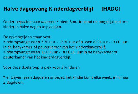 Halve dagopvang Kinderdagverblijf      [HADO]  Onder bepaalde voorwaarden * biedt Smurfenland de mogelijkheid om kinderen halve dagen te plaatsen.   De opvangtijden staan vast: Kinderopvang tussen 7.30 uur - 12.30 uur of tussen 8.00 uur - 13.00 uur in de babykamer of peuterkamer van het kinderdagverblijf. Kinderopvang tussen 13.00 uur - 18.00.00 uur in de babykamer of peuterkamer van het kinderdagverblijf.   Voor deze doelgroep is plek voor 2 kinderen.  * er blijven geen dagdelen onbezet, het kindje komt elke week, minimaal 2 dagdelen.